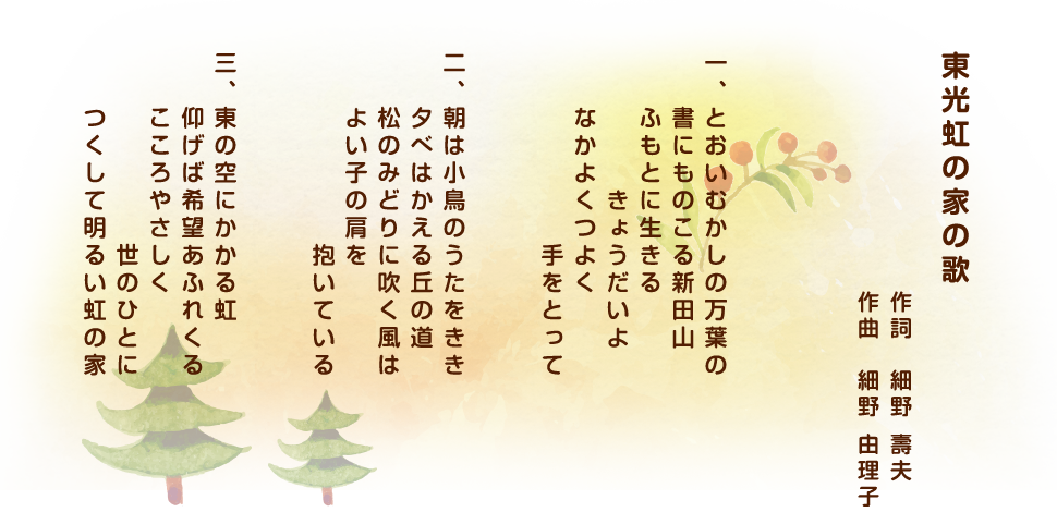 東光虹の家の歌 作詞:細野 壽夫 作曲:細野 由理子 一、とおいむかしの万葉の書にものこる新田山ふもとに生きるきょうだいよなかよくつよく 二、朝は小鳥のうたをきき夕べはかえる丘の道松のみどりに吹く風はよい子の肩を抱いている 三、東の空にかかる虹仰げば希望あふれくるこころやさしく世のひとにつくして明るい虹の家